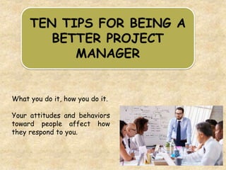 TEN TIPS FOR BEING A
BETTER PROJECT
MANAGER
What you do it, how you do it.
Your attitudes and behaviors
toward people affect how
they respond to you.
 