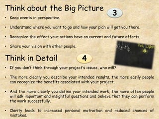 Think about the Big Picture
• Keep events in perspective.
• Understand where you want to go and how your plan will get you there.
• Recognize the effect your actions have on current and future efforts.
• Share your vision with other people.
Think in Detail
• If you don’t think through your project’s issues, who will?
• The more clearly you describe your intended results, the more easily people
can recognize the benefits associated with your project.
• And the more clearly you define your intended work, the more often people
will ask important and insightful questions and believe that they can perform
the work successfully.
• Clarity leads to increased personal motivation and reduced chances of
mistakes.
3
4
 