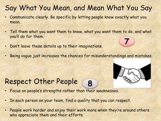 Say What You Mean, and Mean What You Say
• Communicate clearly. Be specific by letting people know exactly what you
mean.
• Tell them what you want them to know, what you want them to do, and what
you’ll do for them.
• Don’t leave these details up to their imaginations.
• Being vague just increases the chances for misunderstandings and mistakes.
Respect Other People
• Focus on people’s strengths rather than their weaknesses.
• In each person on your team, find a quality that you can respect.
• People work harder and enjoy their work more when they’re around others
who appreciate them and their efforts.
7
8
 