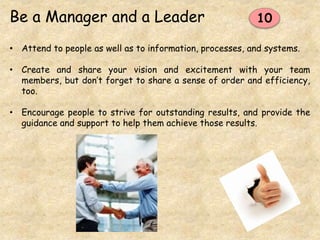 Be a Manager and a Leader
• Attend to people as well as to information, processes, and systems.
• Create and share your vision and excitement with your team
members, but don’t forget to share a sense of order and efficiency,
too.
• Encourage people to strive for outstanding results, and provide the
guidance and support to help them achieve those results.
10
 