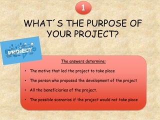 WHAT´S THE PURPOSE OF
YOUR PROJECT?
The answers determine:
• The motive that led the project to take place
• The person who proposed the development of the project
• All the beneficiaries of the project.
• The possible scenarios if the project would not take place
1
 