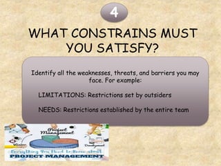 WHAT CONSTRAINS MUST
YOU SATISFY?
4
Identify all the weaknesses, threats, and barriers you may
face. For example:
LIMITATIONS: Restrictions set by outsiders
NEEDS: Restrictions established by the entire team
 