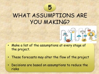 WHAT ASSUMPTIONS ARE
YOU MAKING?
5
• Make a list of the assumptions at every stage of
the project.
• These forecasts may alter the flow of the project
• Decisions are based on assumptions to reduce the
risks
 