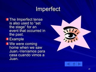 Imperfect The Imperfect tense is also used to “set the stage” for an event that occurred in the past. Example We were coming home when we saw Juan.-Veníamos para casa cuando vimos a Juan. 