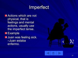 Imperfect Actions which are not physical, that is feelings and mental actions, usually use the imperfect tense. Example Juan was feeling sick. –Juan estaba enfermo.  
