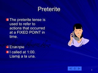 Preterite The preterite tense is used to refer to actions that occurred at a FIXED POINT in time. Example I called at 1:00.  Llam é  a la una. 
