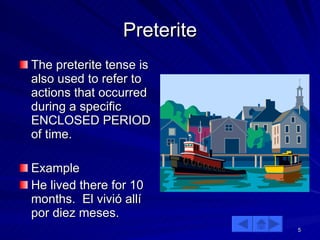 Preterite The preterite tense is also used to refer to actions that occurred during a specific ENCLOSED PERIOD of time. Example He lived there for 10 months.  El vivió allí por diez meses. 