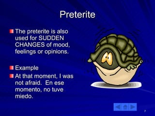 Preterite The preterite is also used for SUDDEN CHANGES of mood, feelings or opinions. Example At that moment, I was not afraid.  En ese momento, no tuve miedo. 