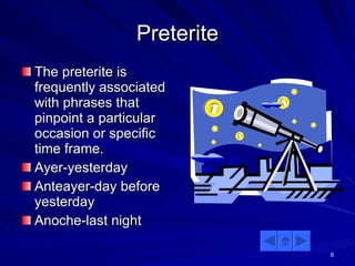 Preterite The preterite is frequently associated with phrases that pinpoint a particular occasion or specific time frame. Ayer-yesterday Anteayer-day before yesterday Anoche-last night 