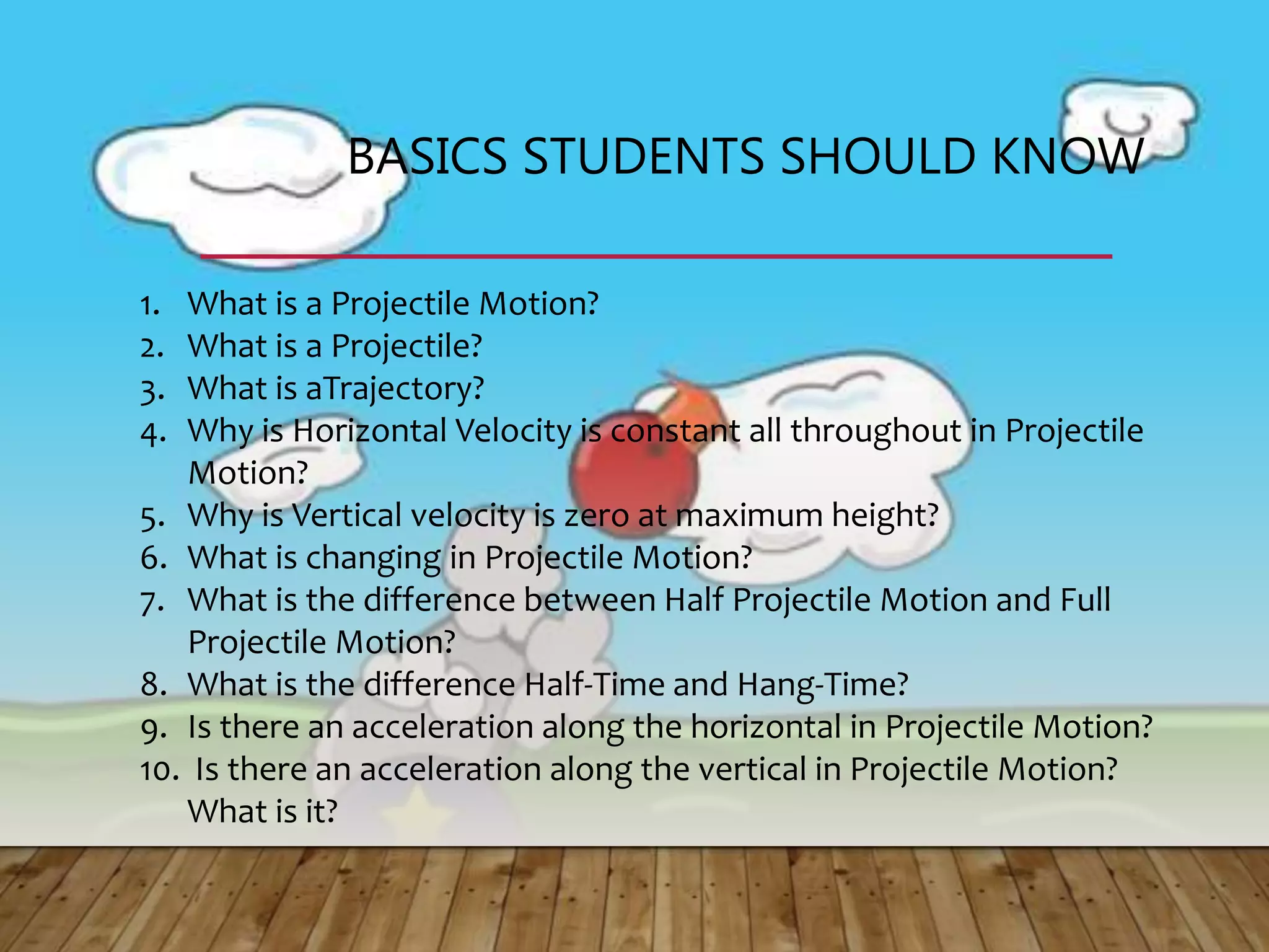 BASICS STUDENTS SHOULD KNOW
1. What is a Projectile Motion?
2. What is a Projectile?
3. What is aTrajectory?
4. Why is Horizontal Velocity is constant all throughout in Projectile
Motion?
5. Why is Vertical velocity is zero at maximum height?
6. What is changing in Projectile Motion?
7. What is the difference between Half Projectile Motion and Full
Projectile Motion?
8. What is the difference Half-Time and Hang-Time?
9. Is there an acceleration along the horizontal in Projectile Motion?
10. Is there an acceleration along the vertical in Projectile Motion?
What is it?
 