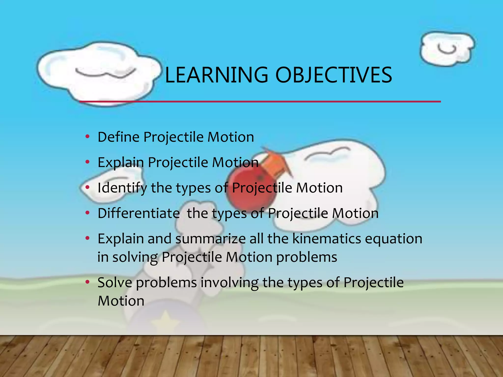 LEARNING OBJECTIVES
• Define Projectile Motion
• Explain Projectile Motion
• Identify the types of Projectile Motion
• Differentiate the types of Projectile Motion
• Explain and summarize all the kinematics equation
in solving Projectile Motion problems
• Solve problems involving the types of Projectile
Motion
 
