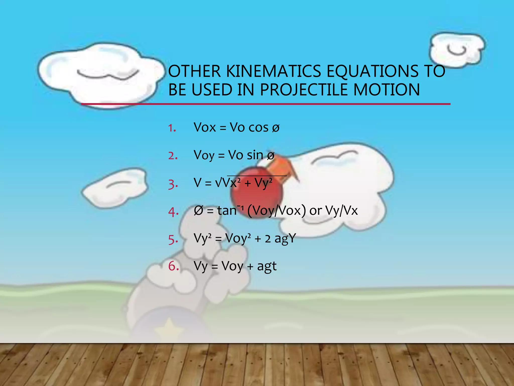 OTHER KINEMATICS EQUATIONS TO
BE USED IN PROJECTILE MOTION
1. Vox = Vo cos ø
2. Voy = Vo sin ø
3. V = √Vx² + Vy²
4. Ø = tanˉ¹ (Voy/Vox) or Vy/Vx
5. Vy² = Voy² + 2 agY
6. Vy = Voy + agt
 