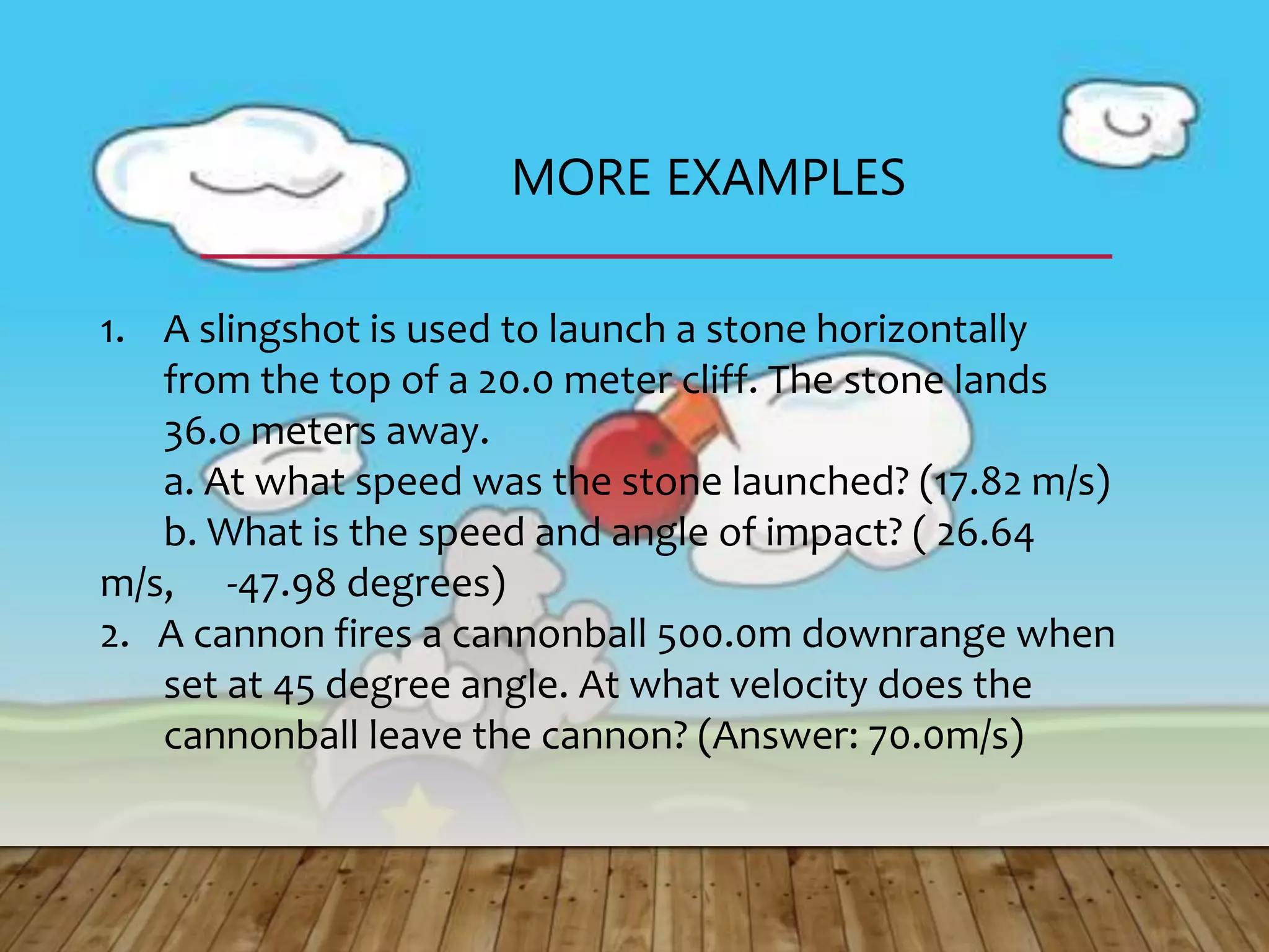 MORE EXAMPLES
1. A slingshot is used to launch a stone horizontally
from the top of a 20.0 meter cliff. The stone lands
36.o meters away.
a. At what speed was the stone launched? (17.82 m/s)
b. What is the speed and angle of impact? ( 26.64
m/s, -47.98 degrees)
2. A cannon fires a cannonball 500.0m downrange when
set at 45 degree angle. At what velocity does the
cannonball leave the cannon? (Answer: 70.0m/s)
 