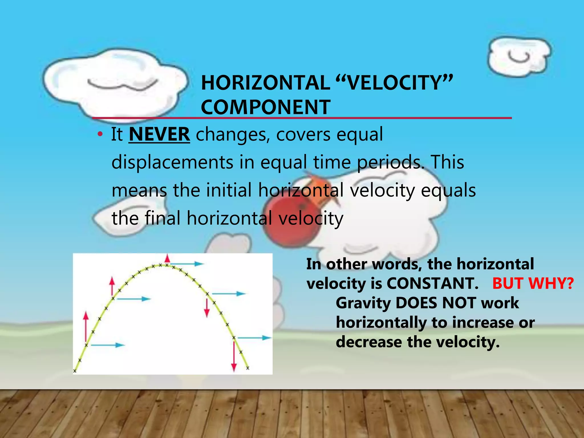 HORIZONTAL “VELOCITY”
COMPONENT
• It NEVER changes, covers equal
displacements in equal time periods. This
means the initial horizontal velocity equals
the final horizontal velocity
In other words, the horizontal
velocity is CONSTANT. BUT WHY?
Gravity DOES NOT work
horizontally to increase or
decrease the velocity.
 