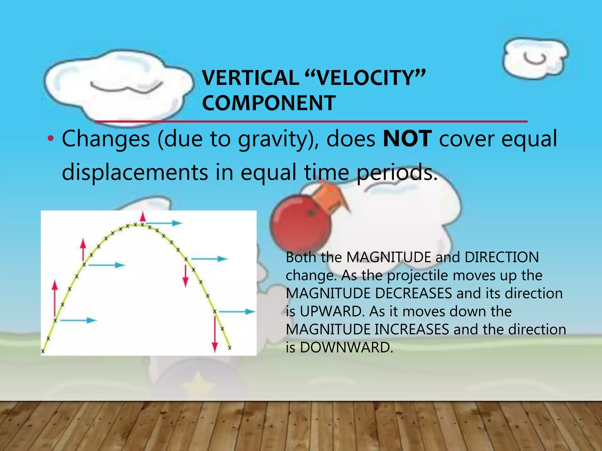VERTICAL “VELOCITY”
COMPONENT
• Changes (due to gravity), does NOT cover equal
displacements in equal time periods.
Both the MAGNITUDE and DIRECTION
change. As the projectile moves up the
MAGNITUDE DECREASES and its direction
is UPWARD. As it moves down the
MAGNITUDE INCREASES and the direction
is DOWNWARD.
 