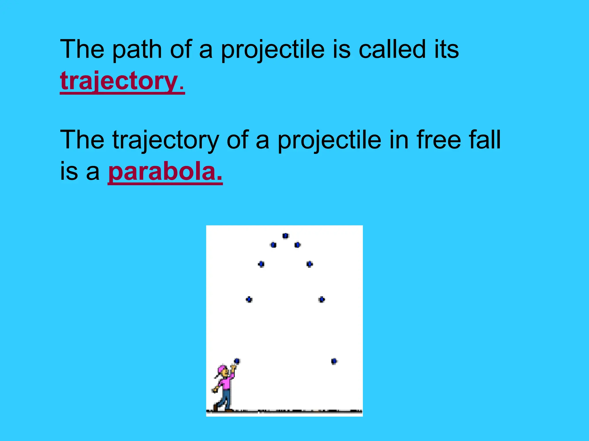 The path of a projectile is called its
trajectory.
The trajectory of a projectile in free fall
is a parabola.
 