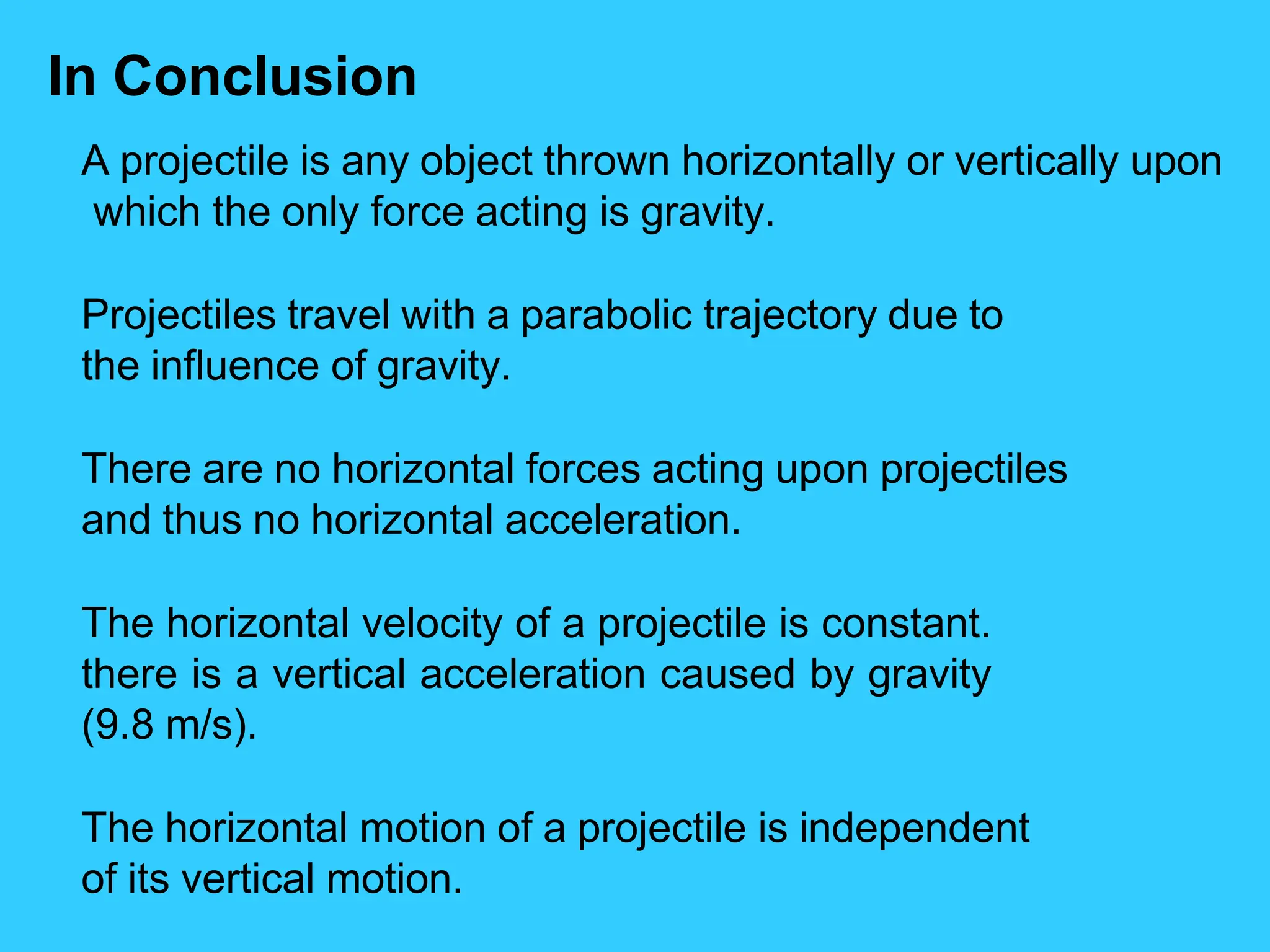 In Conclusion
A projectile is any object thrown horizontally or vertically upon
which the only force acting is gravity.
Projectiles travel with a parabolic trajectory due to
the influence of gravity.
There are no horizontal forces acting upon projectiles
and thus no horizontal acceleration.
The horizontal velocity of a projectile is constant.
there is a vertical acceleration caused by gravity
(9.8 m/s).
The horizontal motion of a projectile is independent
of its vertical motion.
 