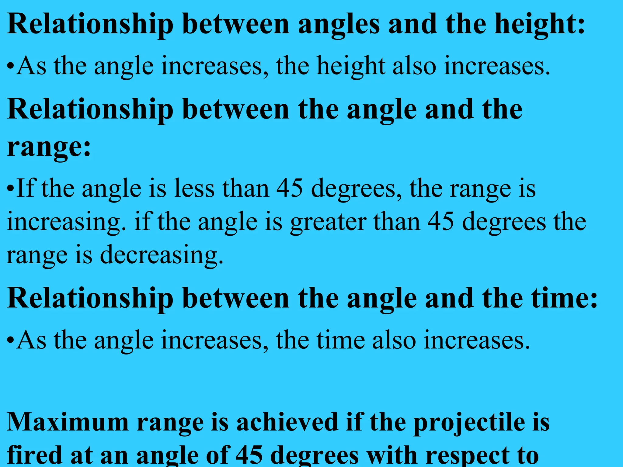Relationship between angles and the height:
•As the angle increases, the height also increases.
Relationship between the angle and the
range:
•If the angle is less than 45 degrees, the range is
increasing. if the angle is greater than 45 degrees the
range is decreasing.
Relationship between the angle and the time:
•As the angle increases, the time also increases.
Maximum range is achieved if the projectile is
fired at an angle of 45 degrees with respect to
 