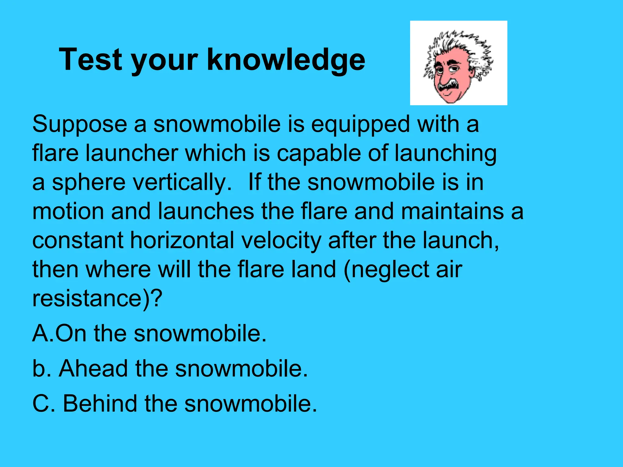 Test your knowledge
Suppose a snowmobile is equipped with a
flare launcher which is capable of launching
a sphere vertically. If the snowmobile is in
motion and launches the flare and maintains a
constant horizontal velocity after the launch,
then where will the flare land (neglect air
resistance)?
A.On the snowmobile.
b. Ahead the snowmobile.
C. Behind the snowmobile.
 