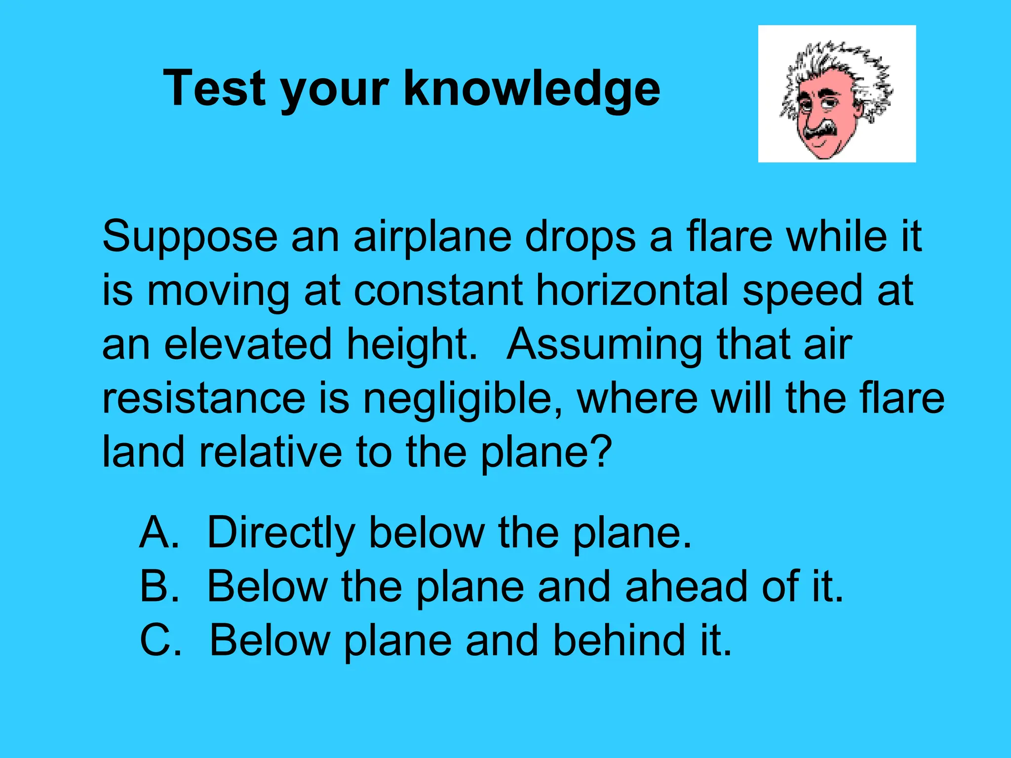 Test your knowledge
Suppose an airplane drops a flare while it
is moving at constant horizontal speed at
an elevated height. Assuming that air
resistance is negligible, where will the flare
land relative to the plane?
A. Directly below the plane.
B. Below the plane and ahead of it.
C. Below plane and behind it.
 