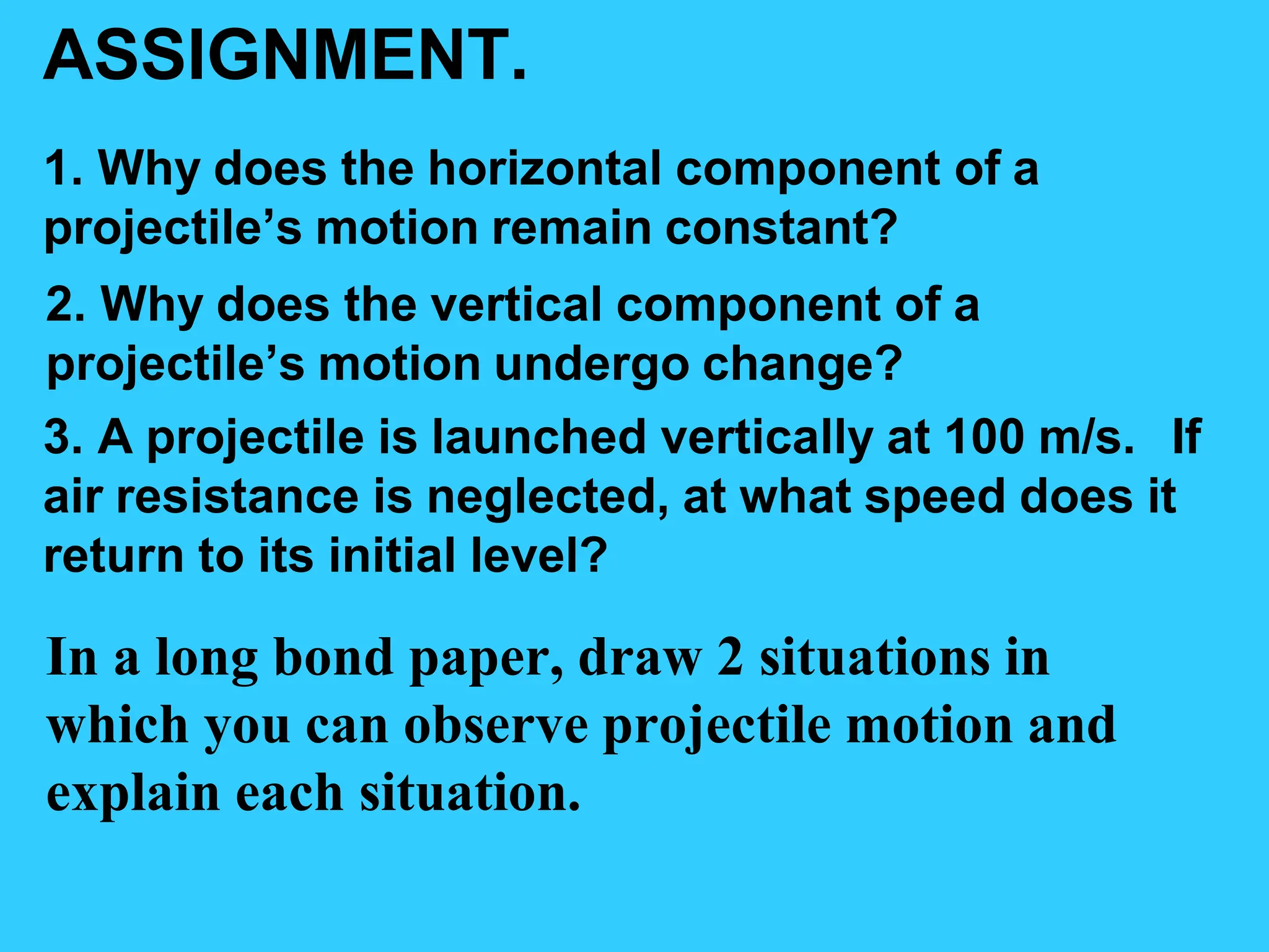 ASSIGNMENT.
1. Why does the horizontal component of a
projectile’s motion remain constant?
2. Why does the vertical component of a
projectile’s motion undergo change?
3. A projectile is launched vertically at 100 m/s. If
air resistance is neglected, at what speed does it
return to its initial level?
In a long bond paper, draw 2 situations in
which you can observe projectile motion and
explain each situation.
 