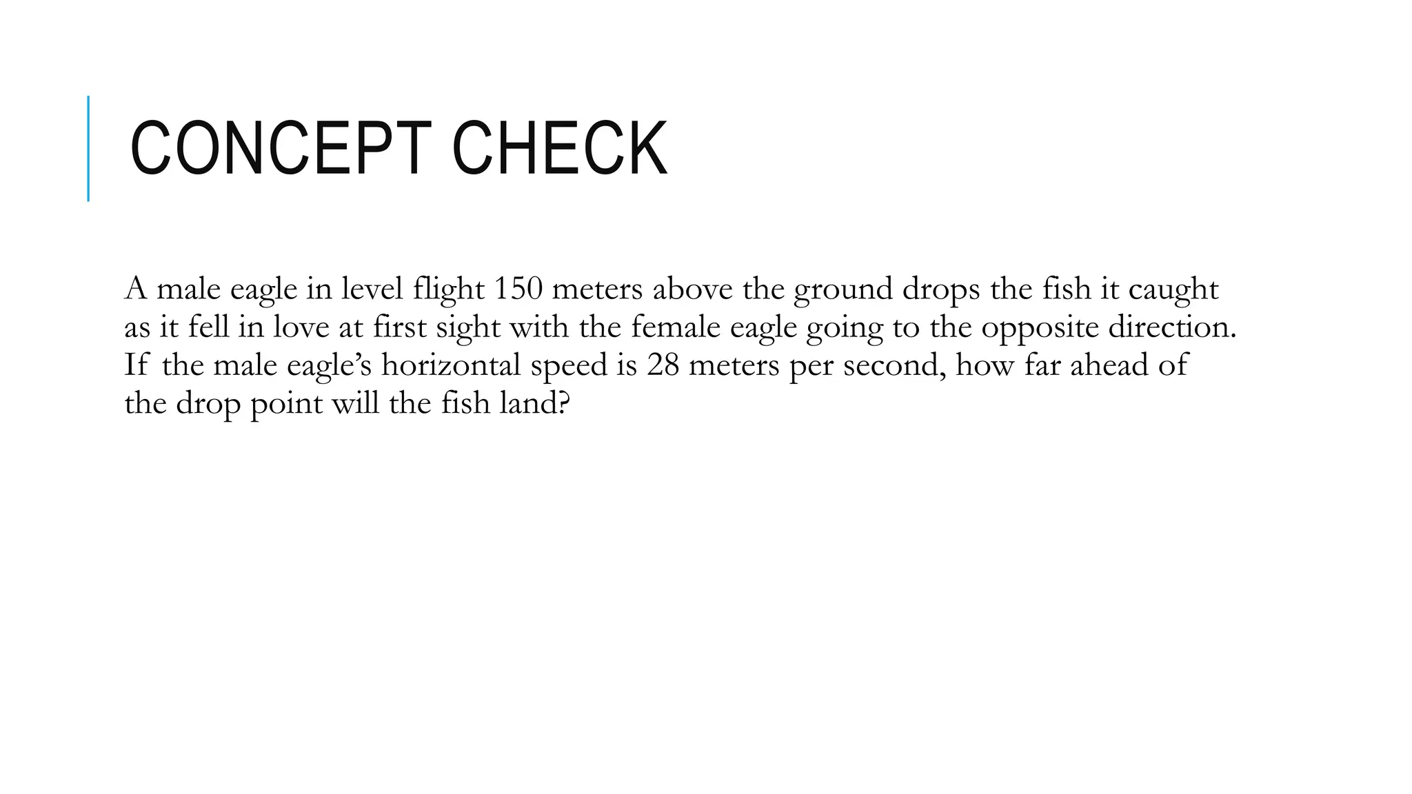 CONCEPT CHECK
A male eagle in level flight 150 meters above the ground drops the fish it caught
as it fell in love at first sight with the female eagle going to the opposite direction.
If the male eagle’s horizontal speed is 28 meters per second, how far ahead of
the drop point will the fish land?
 
