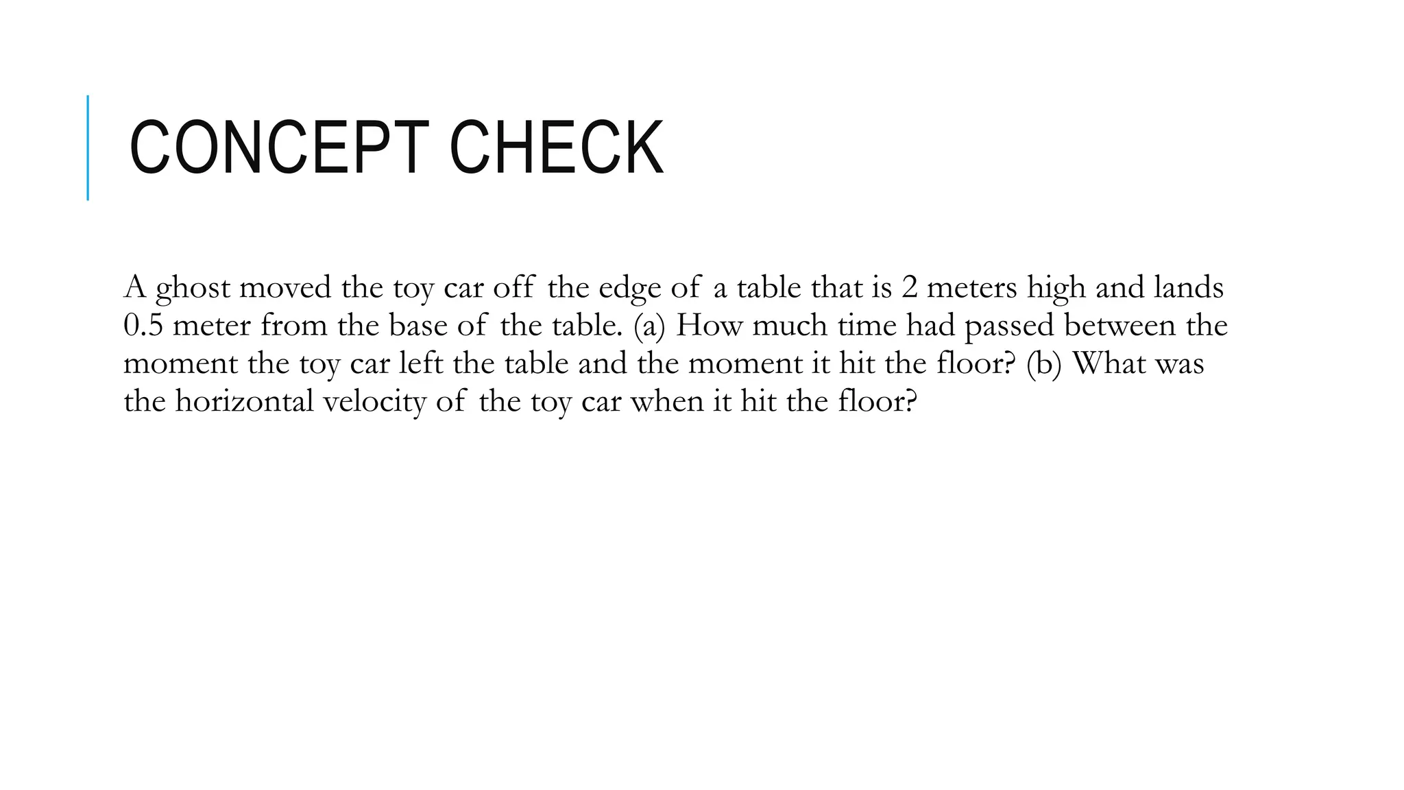 CONCEPT CHECK
A ghost moved the toy car off the edge of a table that is 2 meters high and lands
0.5 meter from the base of the table. (a) How much time had passed between the
moment the toy car left the table and the moment it hit the floor? (b) What was
the horizontal velocity of the toy car when it hit the floor?
 