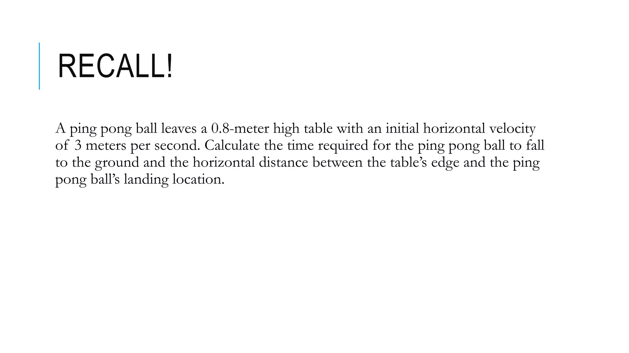 RECALL!
A ping pong ball leaves a 0.8-meter high table with an initial horizontal velocity
of 3 meters per second. Calculate the time required for the ping pong ball to fall
to the ground and the horizontal distance between the table’s edge and the ping
pong ball’s landing location.
 