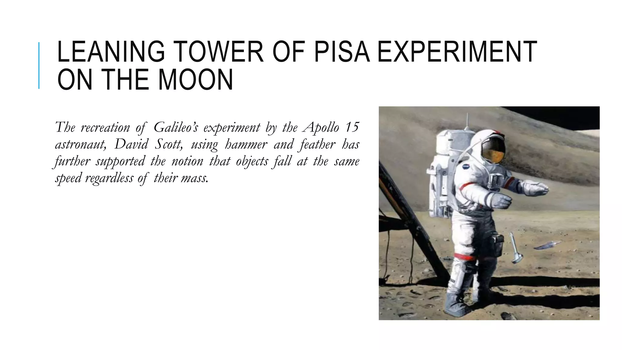 LEANING TOWER OF PISA EXPERIMENT
ON THE MOON
The recreation of Galileo’s experiment by the Apollo 15
astronaut, David Scott, using hammer and feather has
further supported the notion that objects fall at the same
speed regardless of their mass.
 