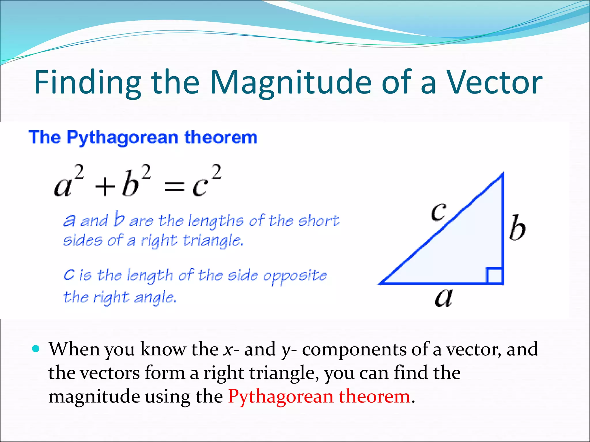 Finding the Magnitude of a Vector
 When you know the x- and y- components of a vector, and
the vectors form a right triangle, you can find the
magnitude using the Pythagorean theorem.
 
