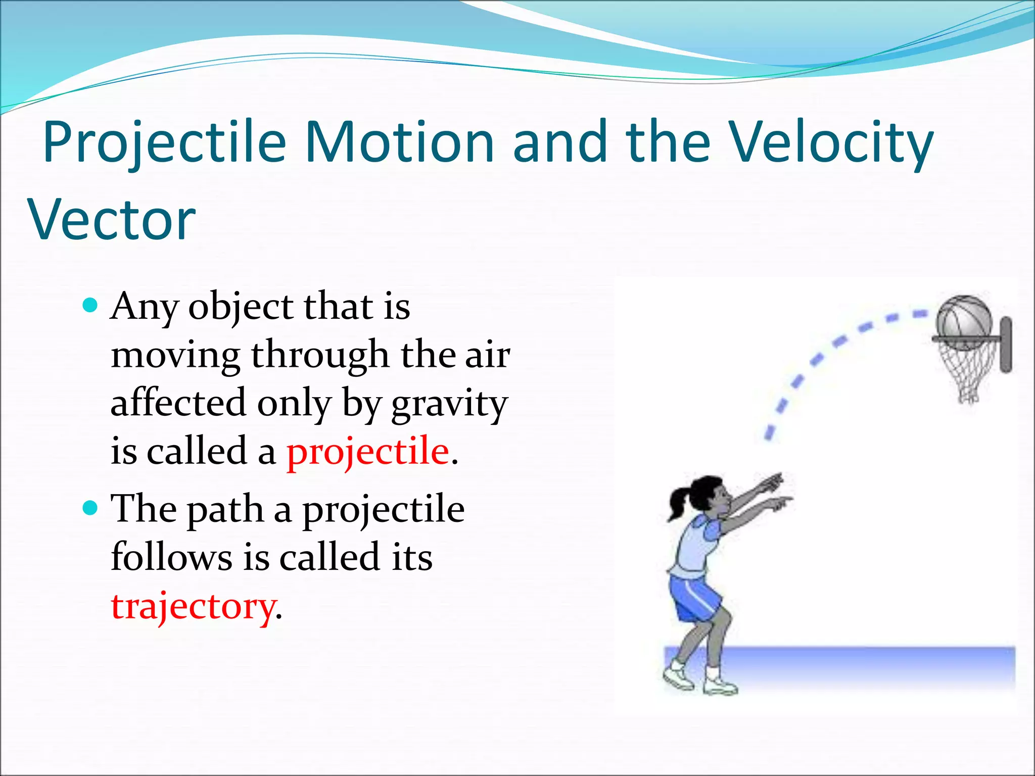 Projectile Motion and the Velocity
Vector
 Any object that is
moving through the air
affected only by gravity
is called a projectile.
 The path a projectile
follows is called its
trajectory.
 