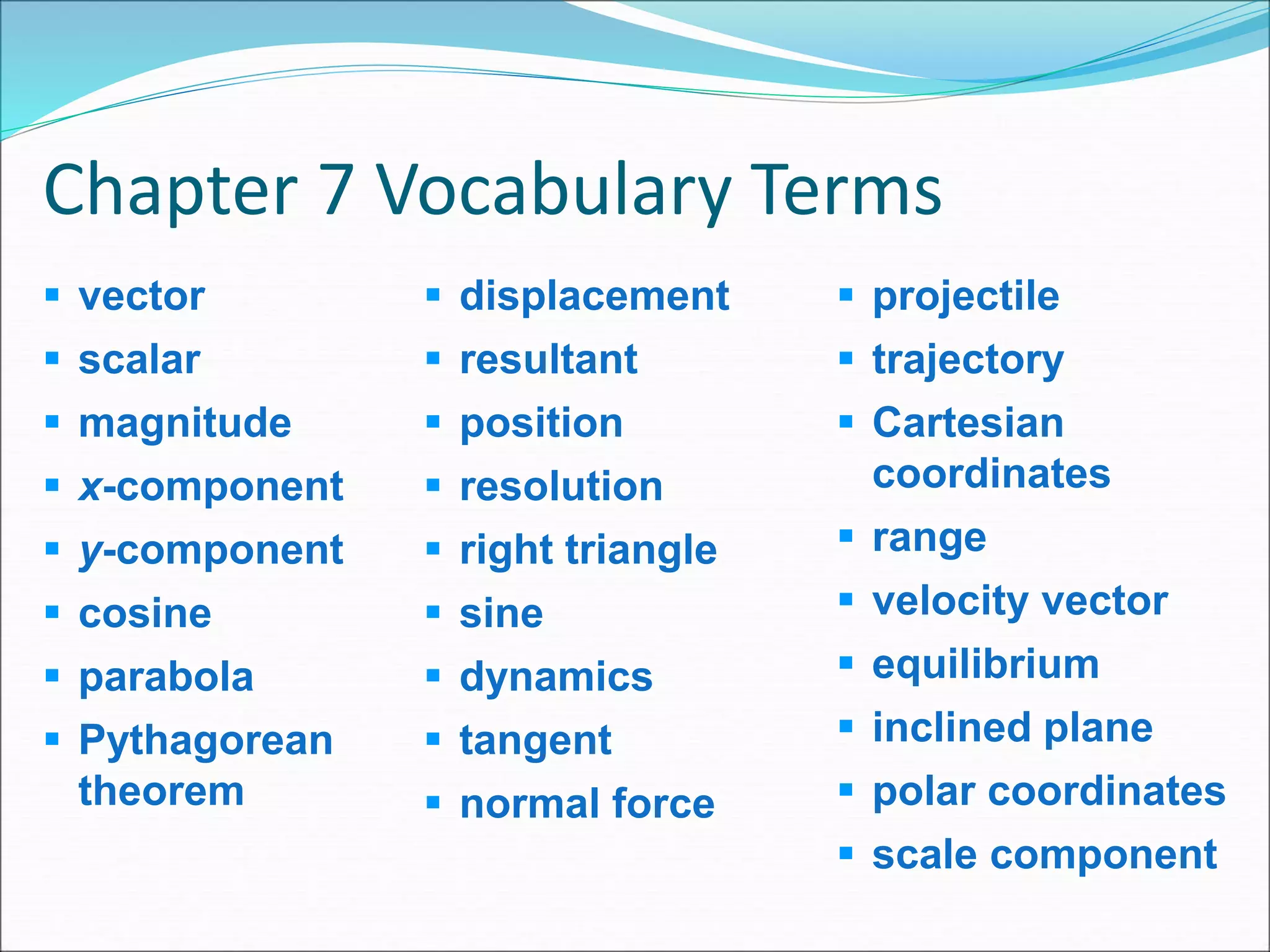 Chapter 7 Vocabulary Terms
 vector
 scalar
 magnitude
 x-component
 y-component
 cosine
 parabola
 Pythagorean
theorem
 displacement
 resultant
 position
 resolution
 right triangle
 sine
 dynamics
 tangent
 normal force
 projectile
 trajectory
 Cartesian
coordinates
 range
 velocity vector
 equilibrium
 inclined plane
 polar coordinates
 scale component
 