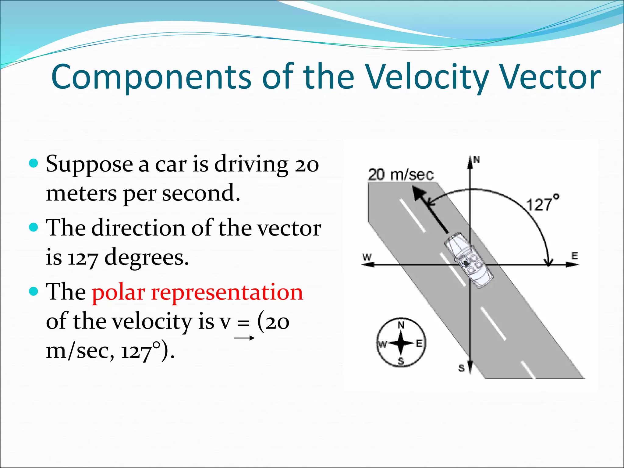 Components of the Velocity Vector
 Suppose a car is driving 20
meters per second.
 The direction of the vector
is 127 degrees.
 The polar representation
of the velocity is v = (20
m/sec, 127°).
 
