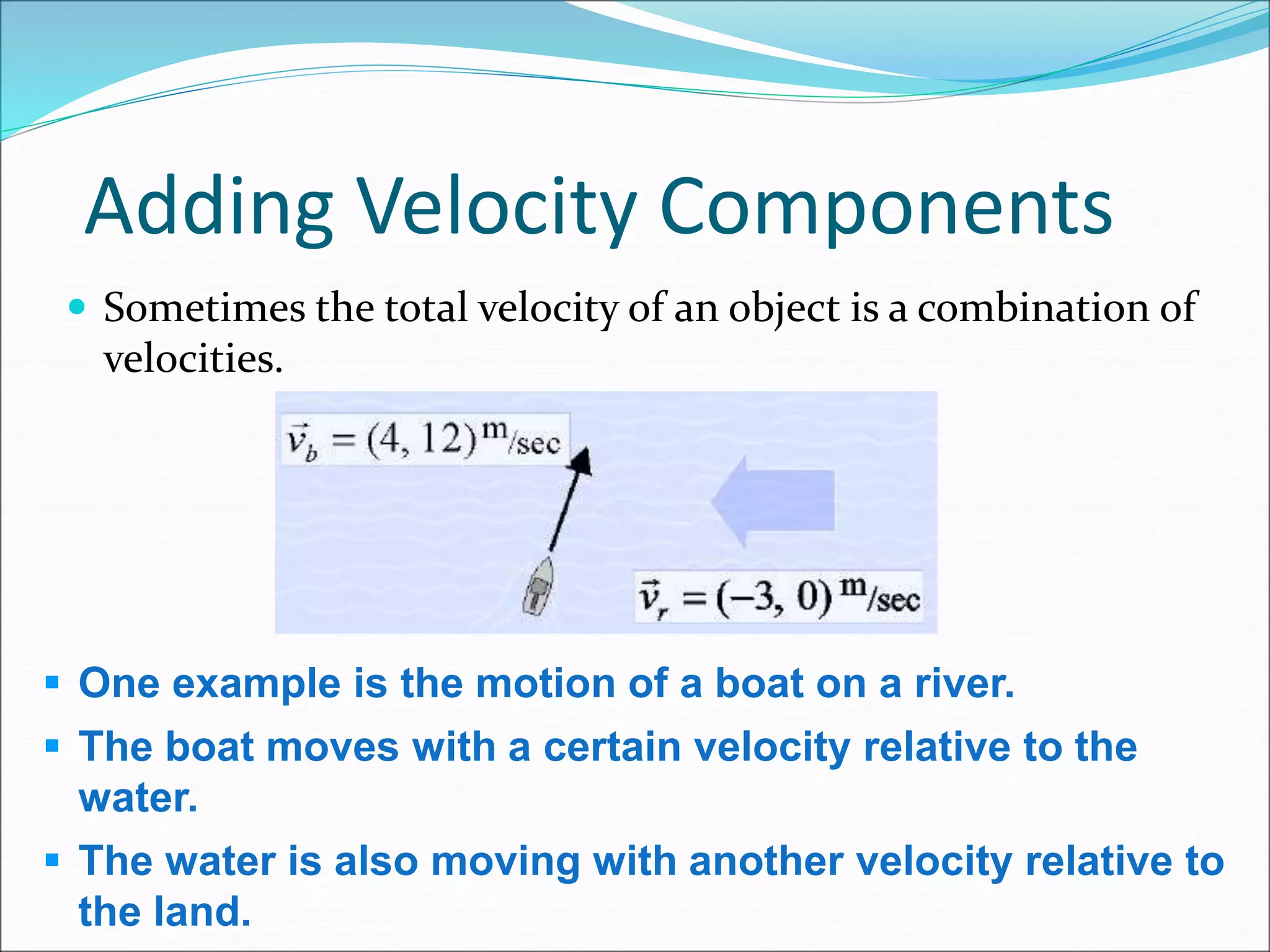 Adding Velocity Components
 Sometimes the total velocity of an object is a combination of
velocities.
 One example is the motion of a boat on a river.
 The boat moves with a certain velocity relative to the
water.
 The water is also moving with another velocity relative to
the land.
 
