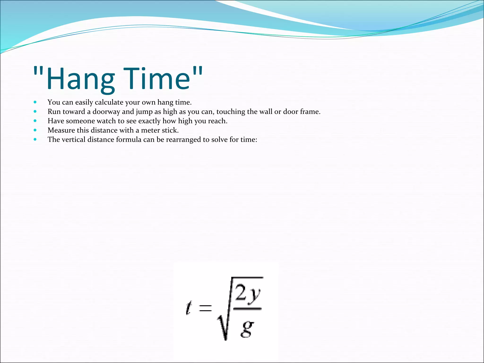 "Hang Time"
 You can easily calculate your own hang time.
 Run toward a doorway and jump as high as you can, touching the wall or door frame.
 Have someone watch to see exactly how high you reach.
 Measure this distance with a meter stick.
 The vertical distance formula can be rearranged to solve for time:
 