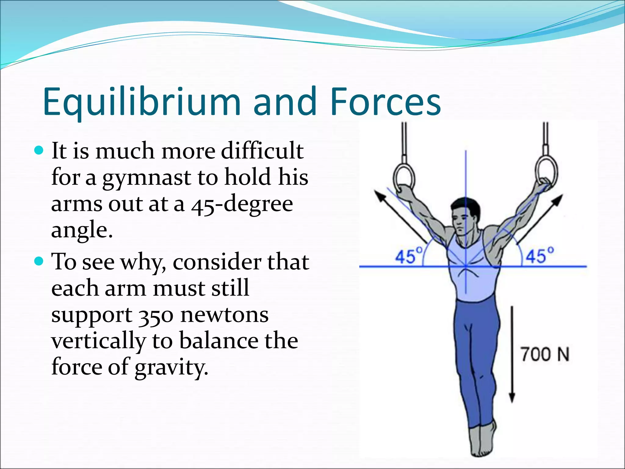 Equilibrium and Forces
 It is much more difficult
for a gymnast to hold his
arms out at a 45-degree
angle.
 To see why, consider that
each arm must still
support 350 newtons
vertically to balance the
force of gravity.
 