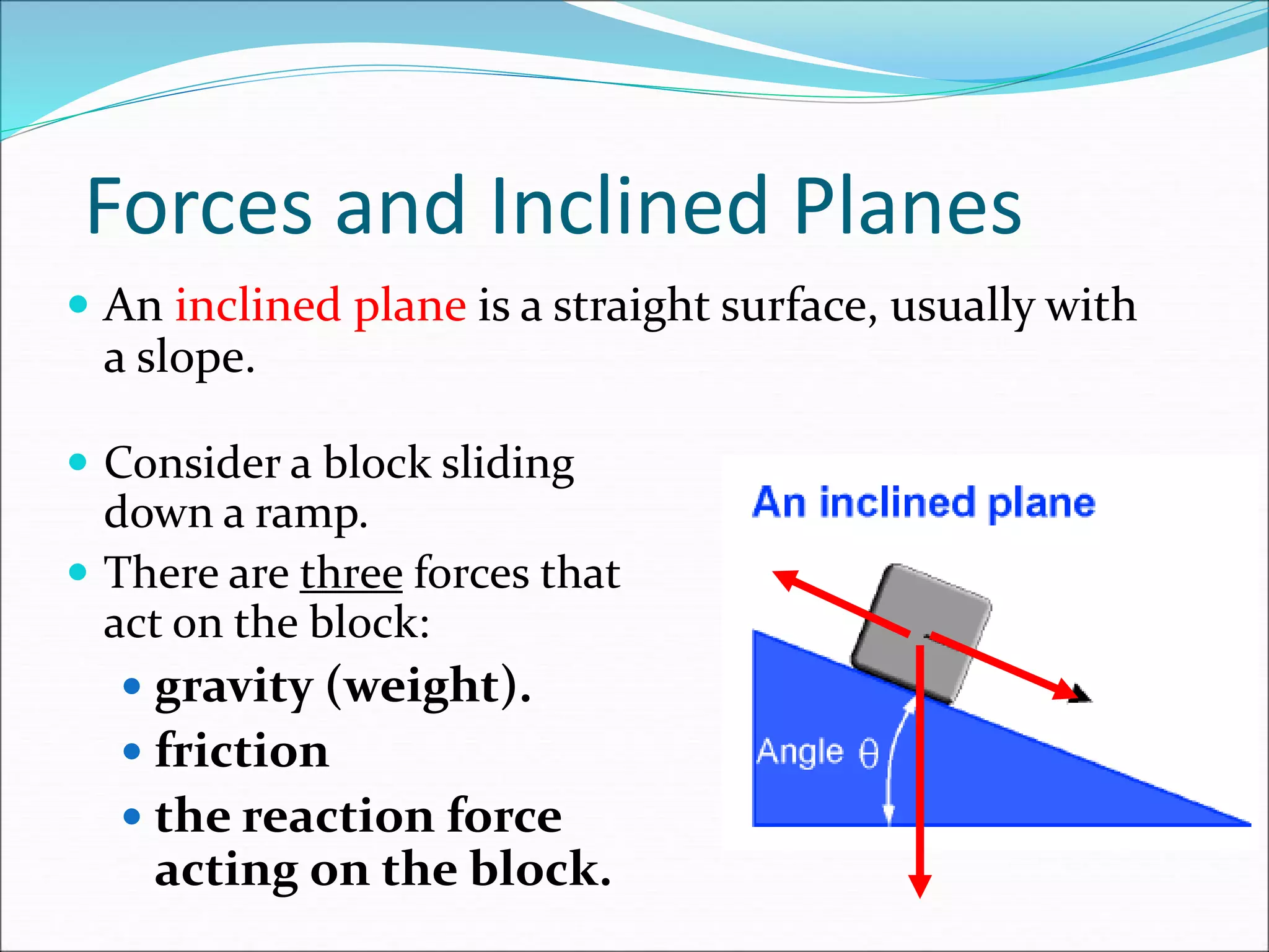 Forces and Inclined Planes
 An inclined plane is a straight surface, usually with
a slope.
 Consider a block sliding
down a ramp.
 There are three forces that
act on the block:
 gravity (weight).
 friction
 the reaction force
acting on the block.
 