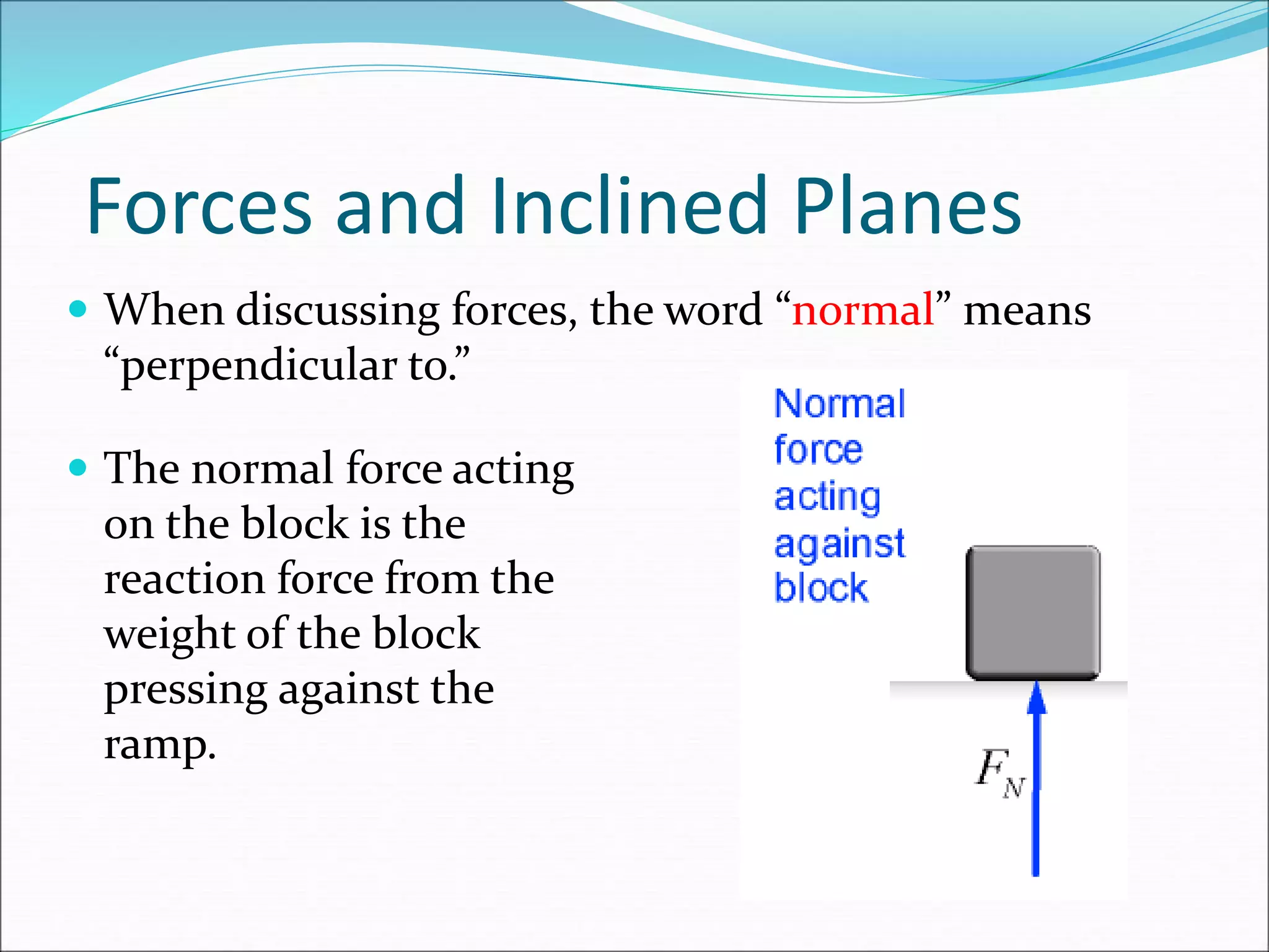 Forces and Inclined Planes
 When discussing forces, the word “normal” means
“perpendicular to.”
 The normal force acting
on the block is the
reaction force from the
weight of the block
pressing against the
ramp.
 