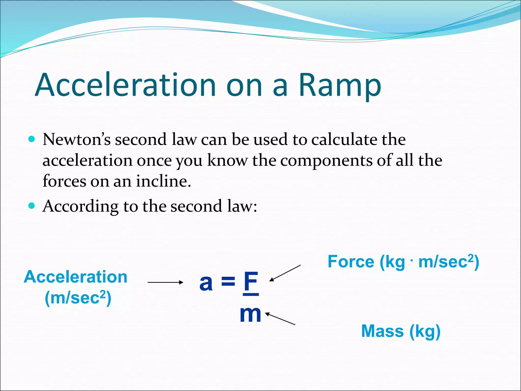 Acceleration on a Ramp
 Newton’s second law can be used to calculate the
acceleration once you know the components of all the
forces on an incline.
 According to the second law:
a = F
m
Force (kg . m/sec2)
Mass (kg)
Acceleration
(m/sec2)
 