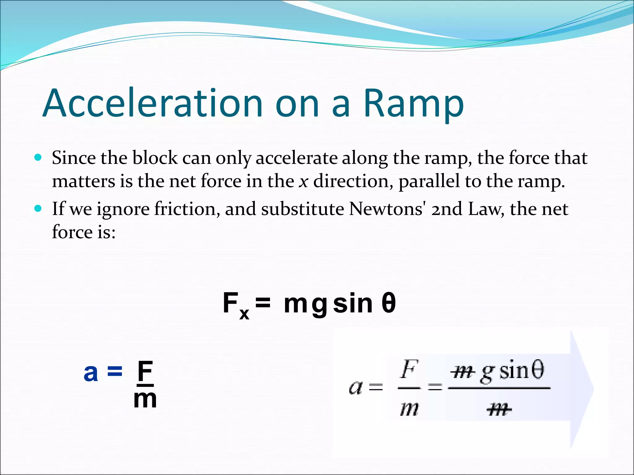 Acceleration on a Ramp
 Since the block can only accelerate along the ramp, the force that
matters is the net force in the x direction, parallel to the ramp.
 If we ignore friction, and substitute Newtons' 2nd Law, the net
force is:
Fx =
a =
m sin θ
g
F
m
 
