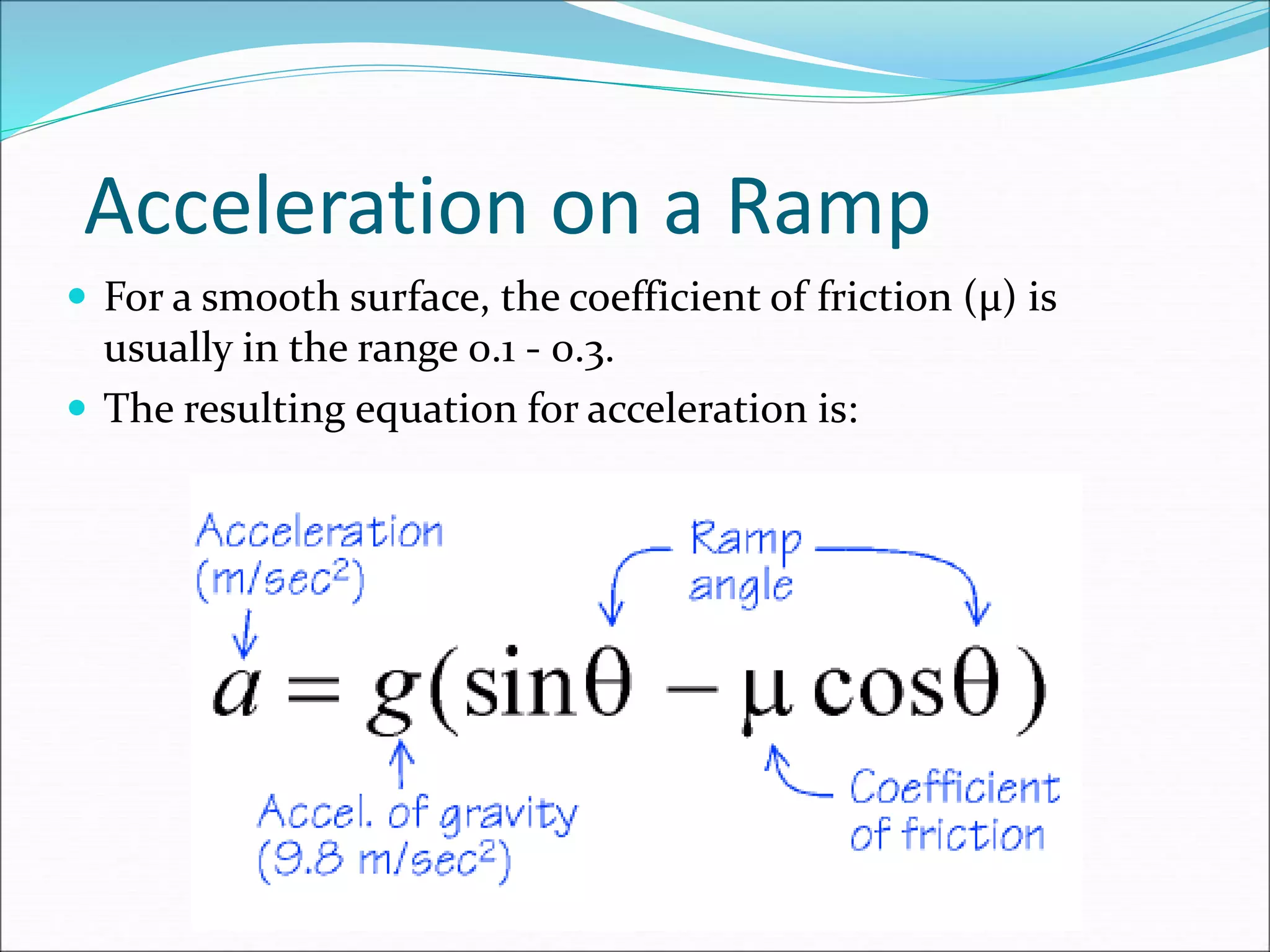 Acceleration on a Ramp
 For a smooth surface, the coefficient of friction (μ) is
usually in the range 0.1 - 0.3.
 The resulting equation for acceleration is:
 