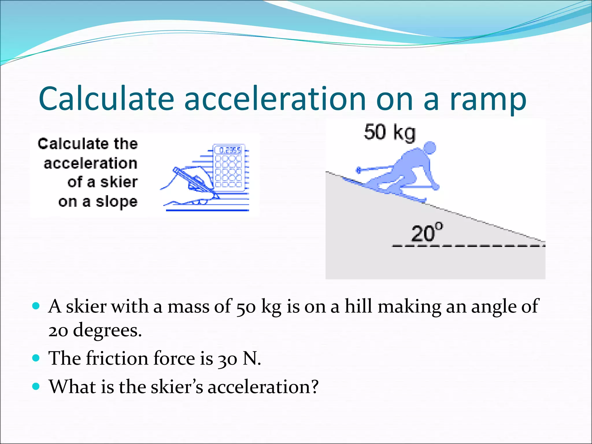 Calculate acceleration on a ramp
 A skier with a mass of 50 kg is on a hill making an angle of
20 degrees.
 The friction force is 30 N.
 What is the skier’s acceleration?
 