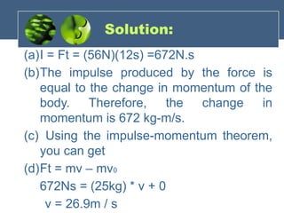 Solution:
(a)I = Ft = (56N)(12s) =672N.s
(b)The impulse produced by the force is
equal to the change in momentum of the
body. Therefore, the change in
momentum is 672 kg-m/s.
(c) Using the impulse-momentum theorem,
you can get
(d)Ft = mv – mv0
672Ns = (25kg) * v + 0
v = 26.9m / s
 