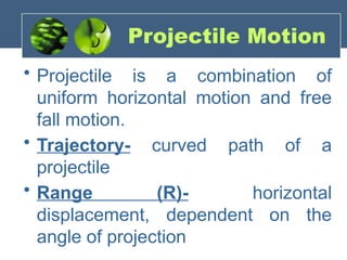 Projectile Motion
• Projectile is a combination of
uniform horizontal motion and free
fall motion.
• Trajectory- curved path of a
projectile
• Range (R)- horizontal
displacement, dependent on the
angle of projection
 