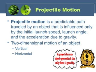 Projectile Motion
• Projectile motion is a predictable path
traveled by an object that is influenced only
by the initial launch speed, launch angle,
and the acceleration due to gravity.
• Two-dimensional motion of an object
– Vertical
– Horizontal
 