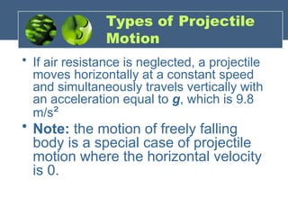 Types of Projectile
Motion
• If air resistance is neglected, a projectile
moves horizontally at a constant speed
and simultaneously travels vertically with
an acceleration equal to g, which is 9.8
m/s²
• Note: the motion of freely falling
body is a special case of projectile
motion where the horizontal velocity
is 0.
 