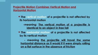 Projectile Motion Combines Vertical Motion and
Horizontal Motion
 The vertical motion of a projectile is not affected by
its horizontal motion
-meaning: The vertical motion of a projectile is
identical to an object in free fall
 The horizontal motion of a projectile is not affected
by its vertical motion
- meaning the projectile will travel the same
horizontal distance as it would if it were simply rolling
on a flat surface in the absence of friction
 