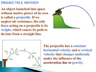 PROJECTILE MOTIONAn object launched into space without motive power of its own is called a projectile. If we neglect air resistance, the only force acting on a projectile is its weight, which causes its path to deviate from a straight line. The projectile has a constant horizontal velocity and a vertical velocity that changes uniformly under the influence of the acceleration due to gravity.