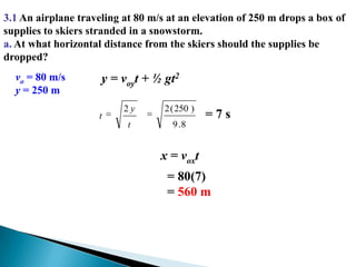 3.1 An airplane traveling at 80 m/s at an elevation of 250 m drops a box of supplies to skiers stranded in a snowstorm. a. At what horizontal distance from the skiers should the supplies be dropped?vo = 80 m/sy = 250 my = voyt + ½ gt2= 7 sx = voxt  = 80(7)  = 560 m