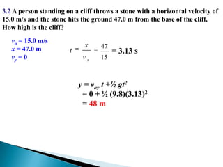 3.2 A person standing on a cliff throws a stone with a horizontal velocity of 15.0 m/s and the stone hits the ground 47.0 m from the base of the cliff.  How high is the cliff? vo = 15.0 m/sx = 47.0 mvy = 0= 3.13 sy = voy t +½ gt2  = 0 + ½ (9.8)(3.13)2  = 48 m